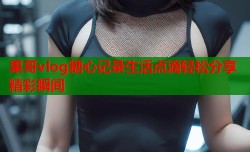 果哥vlog糖心记录生活点滴轻松分享精彩瞬间