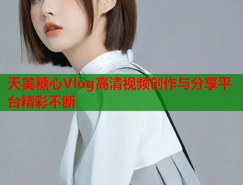 天美糖心Vlog高清视频创作与分享平台精彩不断  第1张