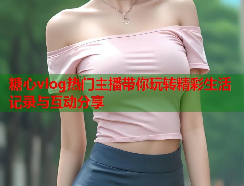 糖心vlog热门主播带你玩转精彩生活记录与互动分享  第1张