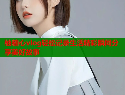 柚糖心vlog轻松记录生活精彩瞬间分享美好故事  第1张