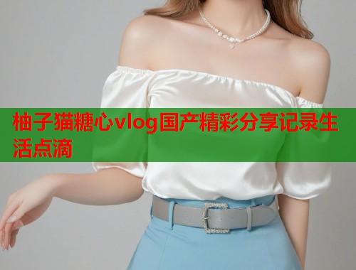 柚子猫糖心vlog国产精彩分享记录生活点滴  第2张