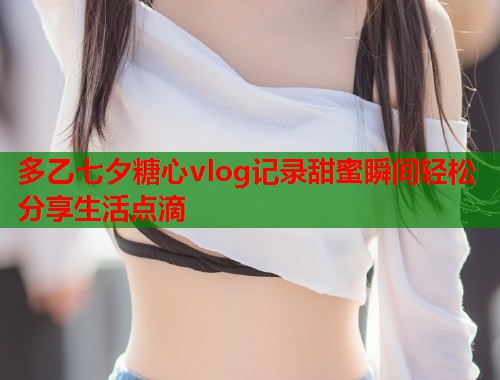 多乙七夕糖心vlog记录甜蜜瞬间轻松分享生活点滴  第1张