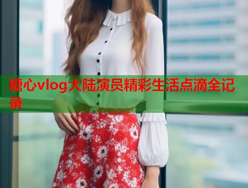 糖心vlog大陆演员精彩生活点滴全记录  第1张