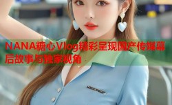 NANA糖心Vlog精彩呈现国产传媒幕后故事与独家视角
