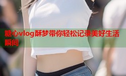 糖心vlog酥梦带你轻松记录美好生活瞬间
