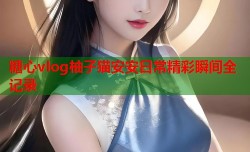 糖心vlog柚子猫安安日常精彩瞬间全记录