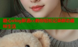 糖心vlog醉酒cc教你轻松记录醉态趣味生活