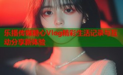 乐播传媒糖心Vlog精彩生活记录与互动分享新体验