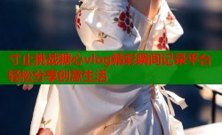 寸止挑战糖心vlog精彩瞬间记录平台轻松分享创意生活