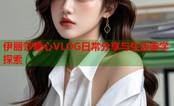 伊丽莎糖心VLOG日常分享与生活美学探索