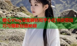 糖心Vlog深度解析知乎小红书运营技巧与爆款标题秘籍