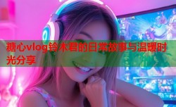 糖心vlog铃木君的日常故事与温暖时光分享