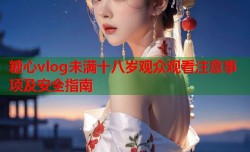 糖心vlog未满十八岁观众观看注意事项及安全指南
