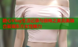 糖心Vlog生活记录与旗袍之美完美融合展现东方女性魅力
