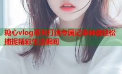 糖心vlog系列打造专属记录神器轻松捕捉精彩生活瞬间