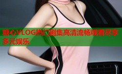 糖心VLOG热门剧集高清流畅观看尽享多元娱乐