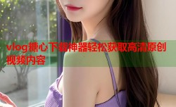 vlog糖心下载神器轻松获取高清原创视频内容
