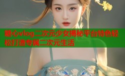 糖心vlog二次元少女揭秘平台特色轻松打造专属二次元生活