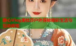 糖心Vlog美杜莎户外探秘精彩生活与互动体验