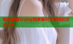 福利姬糖心vlog独家福利分享精彩生活日常
