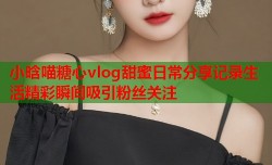 小晗喵糖心vlog甜蜜日常分享记录生活精彩瞬间吸引粉丝关注