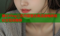 糖心Vlog三区内容聚合高清流畅体验社交互动推荐