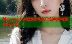 糖心vlog小桃温柔挑战不惊醒的极限体验分享
