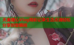 天美糖心Vlog精彩记录生活点滴轻松分享创意瞬间