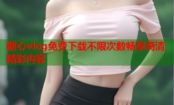 糖心vlog免费下载不限次数畅享高清精彩内容