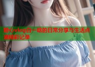 糖心vlog白一晗的日常分享与生活点滴精彩记录