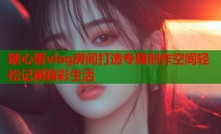 糖心蛋vlog房间打造专属创作空间轻松记录精彩生活