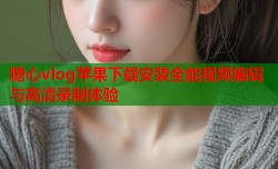 糖心vlog苹果下载安装全能视频编辑与高清录制体验