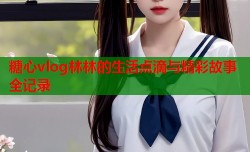 糖心vlog林林的生活点滴与精彩故事全记录
