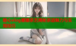 糖心vlog娜娜茶艺揭秘茶道魅力与实用技巧