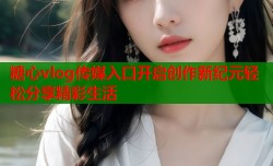 糖心vlog传媒入口开启创作新纪元轻松分享精彩生活