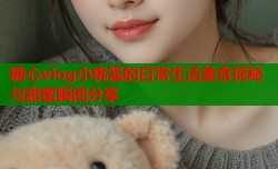 糖心vlog小桃酱的日常生活美食探秘与甜蜜瞬间分享