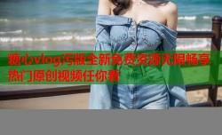 糖心vlog污版全新免费资源无限畅享热门原创视频任你看