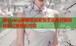 糖心vlog酥酥带你发现生活美好瞬间轻松记录精彩内容