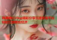 韩棠糖心Vlog精彩分享引流变现平台轻松打造粉丝经济