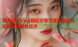 韩棠糖心Vlog精彩分享引流变现平台轻松打造粉丝经济