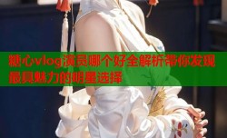 糖心vlog演员哪个好全解析带你发现最具魅力的明星选择