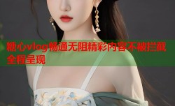 糖心vlog畅通无阻精彩内容不被拦截全程呈现