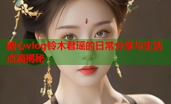 糖心vlog铃木君瑶的日常分享与生活点滴揭秘