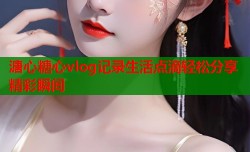 溏心糖心vlog记录生活点滴轻松分享精彩瞬间