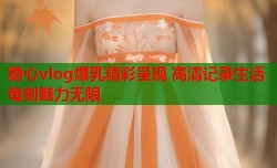 糖心vlog爆乳精彩呈现 高清记录生活每刻魅力无限