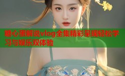 糖心蛋解说vlog全集精彩呈现轻松学习与娱乐双体验