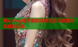 糖心vlog柚子满的日常生活与甜蜜分享精彩记录