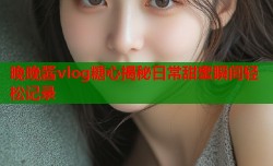 晚晚酱vlog糖心揭秘日常甜蜜瞬间轻松记录