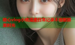 糖心vlog小桃温柔日常记录不惊醒甜美时光