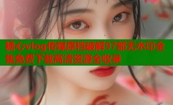 糖心vlog传媒原档破解97部无水印全集免费下载高清资源全收录